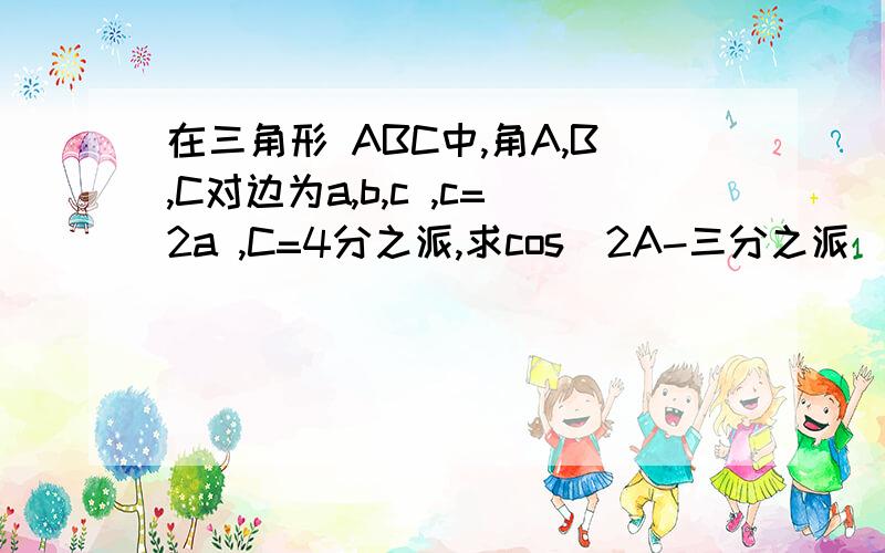 在三角形 ABC中,角A,B,C对边为a,b,c ,c=2a ,C=4分之派,求cos(2A-三分之派）