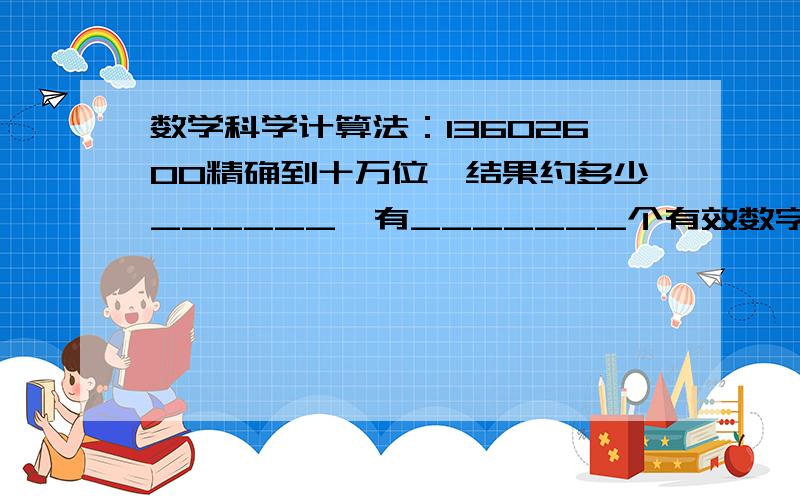 数学科学计算法：13602600精确到十万位,结果约多少______,有_______个有效数字