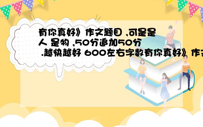 有你真好》作文题目 ,可是是人 是物 ,50分追加50分 .越快越好 600左右字数有你真好》作文题目 ,可是是人 是物 ,50分追加50分 .越快越好 600左右字数