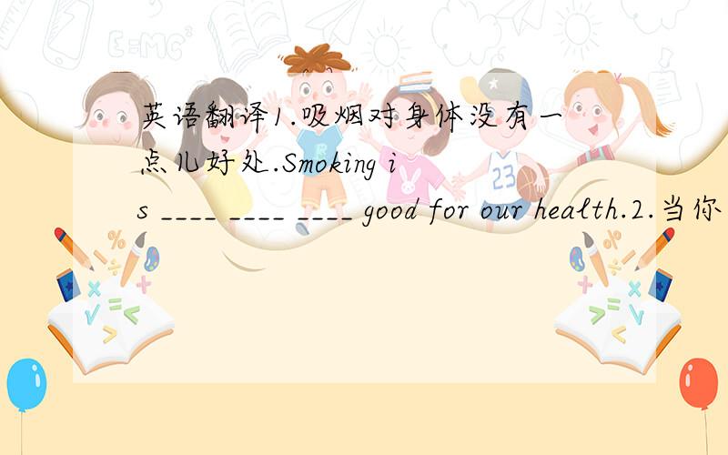 英语翻译1.吸烟对身体没有一点儿好处.Smoking is ____ ____ ____ good for our health.2.当你离开房间时,请记得关灯.Please ____ ____ turn off the lighes when you leave the room.3.火车开动时,我挥手向朋友们告别.When t