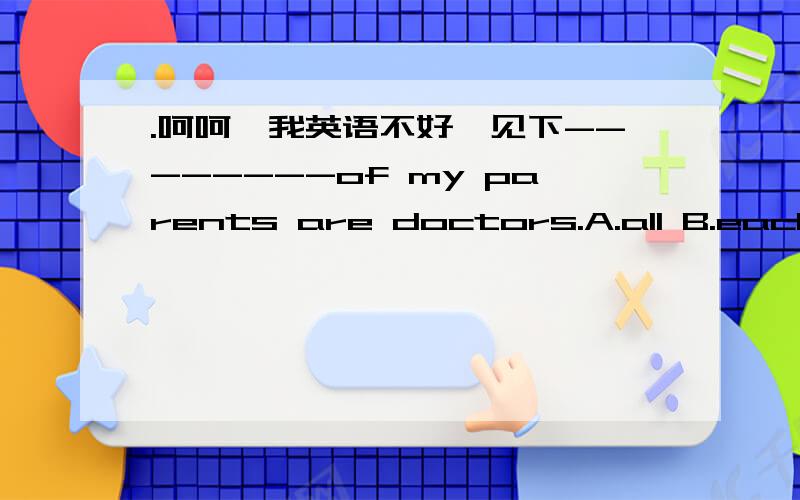 .呵呵,我英语不好,见下--------of my parents are doctors.A.all B.each C.both