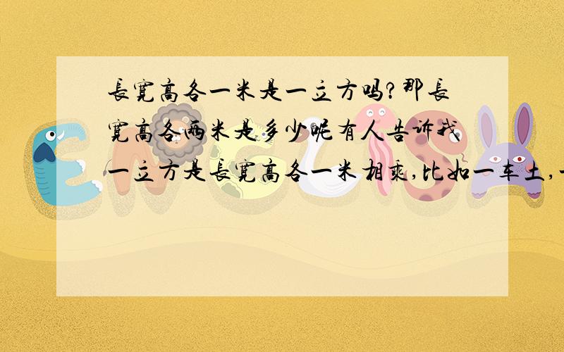 长宽高各一米是一立方吗?那长宽高各两米是多少呢有人告诉我一立方是长宽高各一米相乘,比如一车土,一方是五十元,量长宽高各是一米,正好一方,然后乘五十就能算出来,那么如果长宽高各是