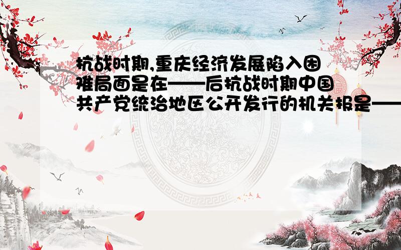 抗战时期,重庆经济发展陷入困难局面是在——后抗战时期中国共产党统治地区公开发行的机关报是——哪一个国家的资产阶级革命可以用”广泛彻底,成果显著,影响深远,规模最大“来概括