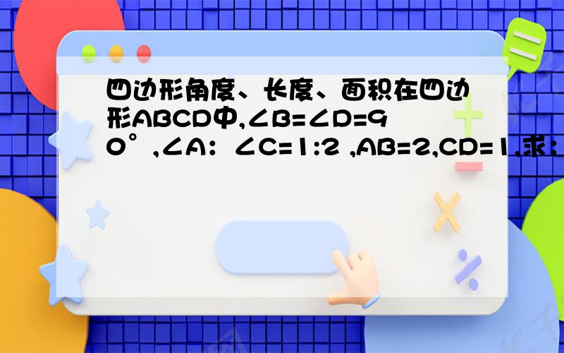 四边形角度、长度、面积在四边形ABCD中,∠B=∠D=90°,∠A：∠C=1:2 ,AB=2,CD=1,求：（1）∠A,∠C的度数（2）AD,BC的长度（3）四边形ABCD的面积