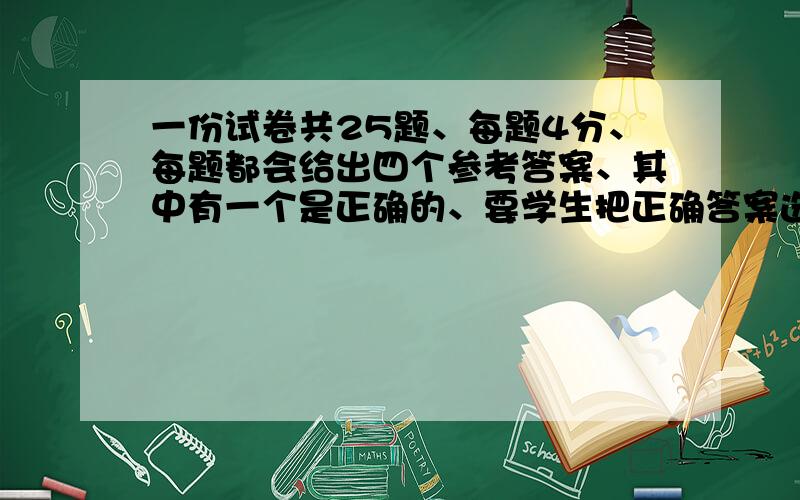 一份试卷共25题、每题4分、每题都会给出四个参考答案、其中有一个是正确的、要学生把正确答案选出来、不选或错选扣1分.（1）如果一个学生得90分、那么他选对几题?（2)小明参加考试、