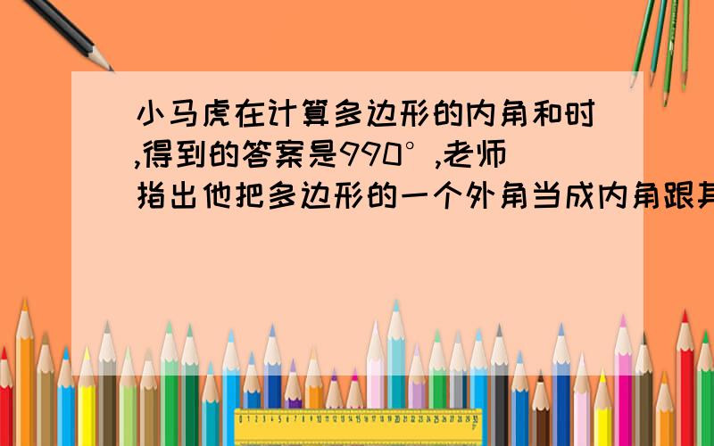 小马虎在计算多边形的内角和时,得到的答案是990°,老师指出他把多边形的一个外角当成内角跟其它内角加在一起了,你能说出他计算的是几边形的内角和么?错加的这个外角为多少度?