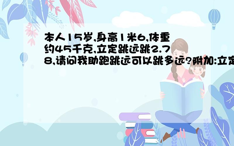 本人15岁,身高1米6,体重约45千克,立定跳远跳2.78,请问我助跑跳远可以跳多远?附加:立定三级跳最多7米95