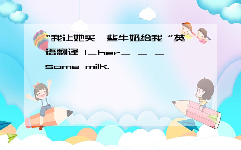 “我让她买一些牛奶给我 ”英语翻译 I＿her＿ ＿ ＿some milk.