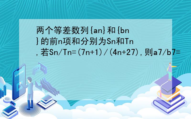 两个等差数列{an}和{bn}的前n项和分别为Sn和Tn,若Sn/Tn=(7n+1)/(4n+27),则a7/b7=