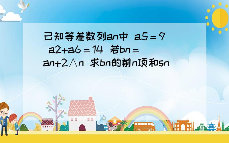 已知等差数列an中 a5＝9 a2+a6＝14 若bn＝an+2∧n 求bn的前n项和sn