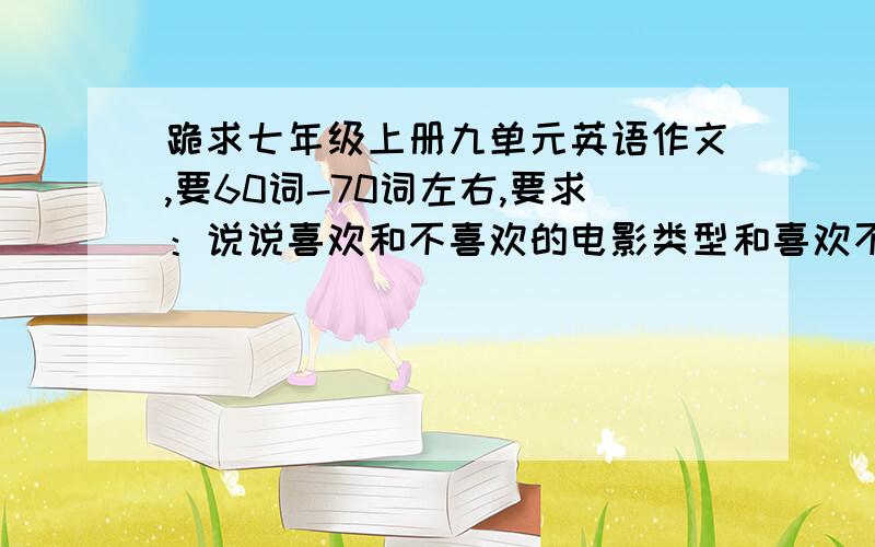 跪求七年级上册九单元英语作文,要60词-70词左右,要求：说说喜欢和不喜欢的电影类型和喜欢不喜欢的原因!急.要求：说说喜欢和不喜欢的电影类型和喜欢不喜欢的原因!注意,调查自己家人（