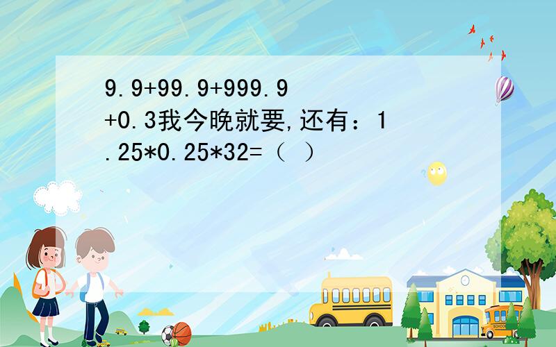 9.9+99.9+999.9+0.3我今晚就要,还有：1.25*0.25*32=（ ）