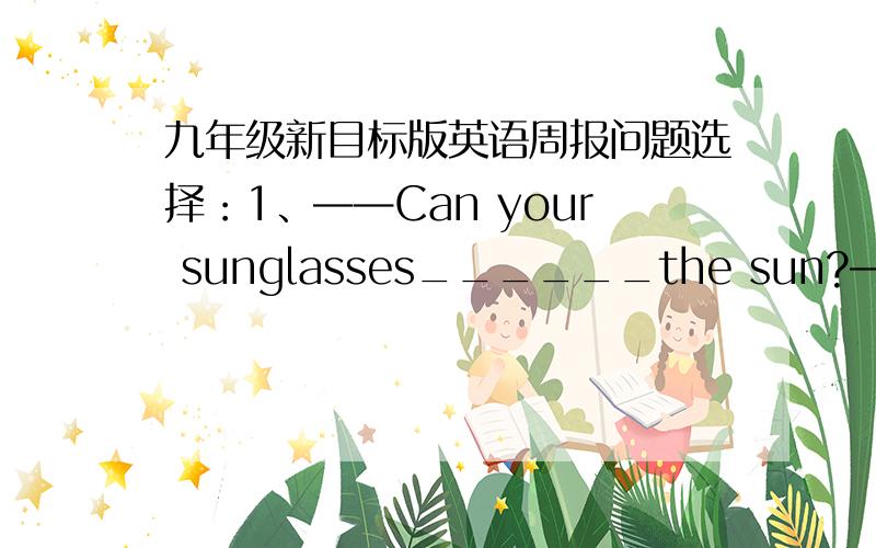 九年级新目标版英语周报问题选择：1、——Can your sunglasses______the sun?——Of course.A、keep out B、keep from C、look out D、come out2、The ads in the newspaper lead some people _____on trips to Hong Kong.A、to go B、go C