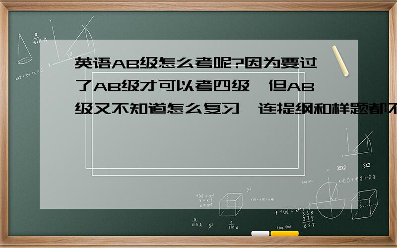 英语AB级怎么考呢?因为要过了AB级才可以考四级,但AB级又不知道怎么复习,连提纲和样题都不知怎样的,教育部门搞这个AB级害人不浅啊!请考过AB级的师兄师姐给点提示,怎么复习才可以顺利考过