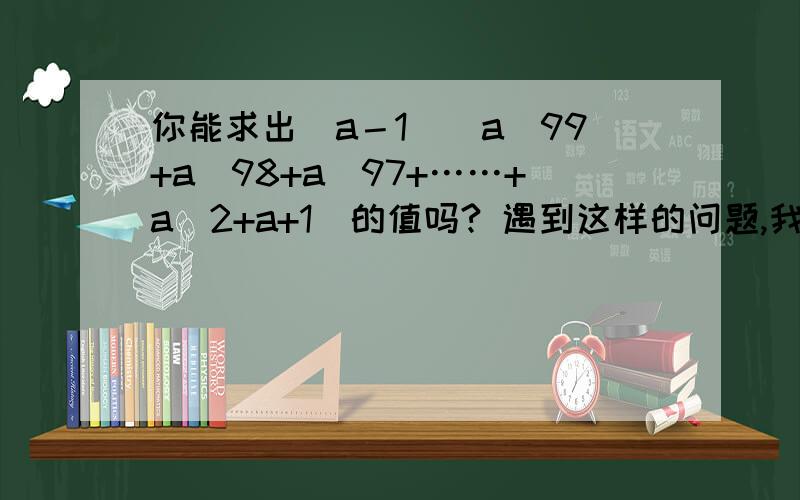 你能求出（a－1）（a^99+a^98+a^97+……+a^2+a+1)的值吗? 遇到这样的问题,我们可以先思考一下,从简单的情况入手,分别计算下列各式的值.（a－1）（a+1）=  (a－1)    (a^2+a+1)=  (a－1)     (a^3+a+1)=试求2^1