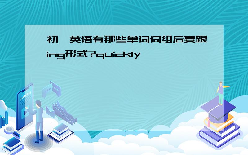 初一英语有那些单词词组后要跟ing形式?quickly