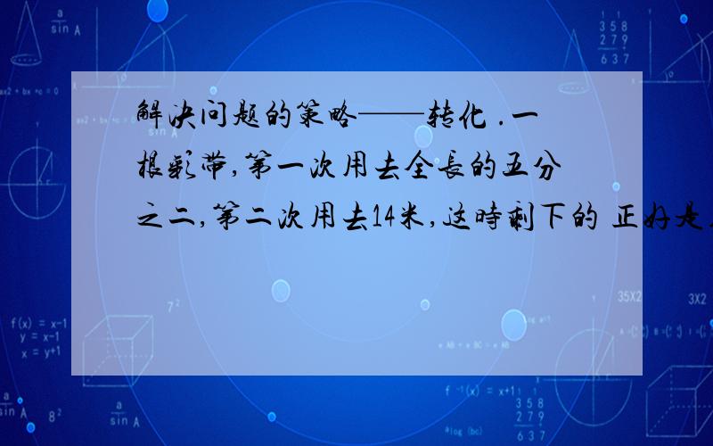 解决问题的策略——转化 .一根彩带,第一次用去全长的五分之二,第二次用去14米,这时剩下的 正好是用去的三分之一.这跟彩带长多少米?