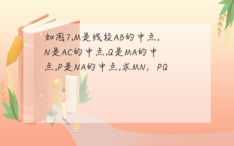 如图7,M是线段AB的中点,N是AC的中点,Q是MA的中点,P是NA的中点,求MN：PQ