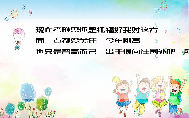 现在考雅思还是托福好我对这方面一点都没关注,今年刚高一,也只是普高而已,出于很向往国外吧,所以想将来有机会的考出来出国,当然,机会渺茫,只是想而已,（笑）但还是想了解下