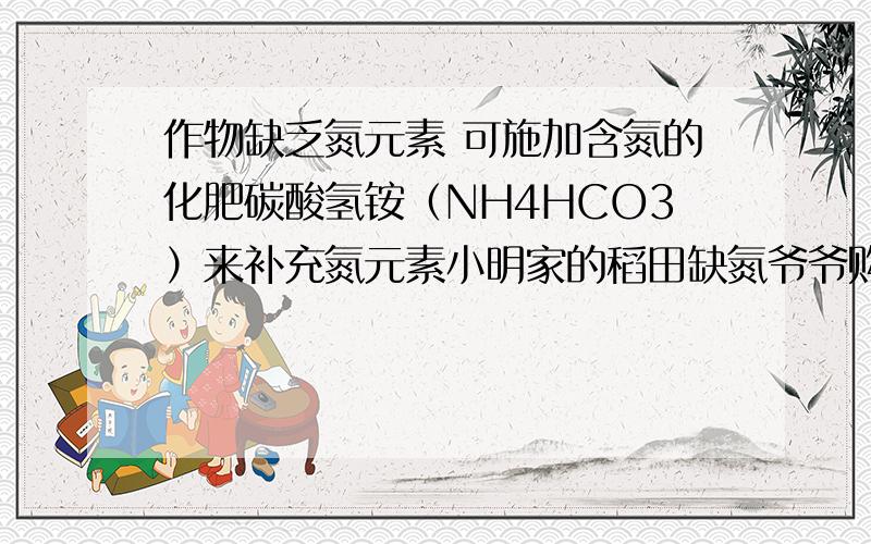 作物缺乏氮元素 可施加含氮的化肥碳酸氢铵（NH4HCO3）来补充氮元素小明家的稻田缺氮爷爷购买了100kg碳酸氢铵准备用于稻田追肥 请问100kg碳酸氢铵所含氮元素的总质量是多少 （假设碳酸氢