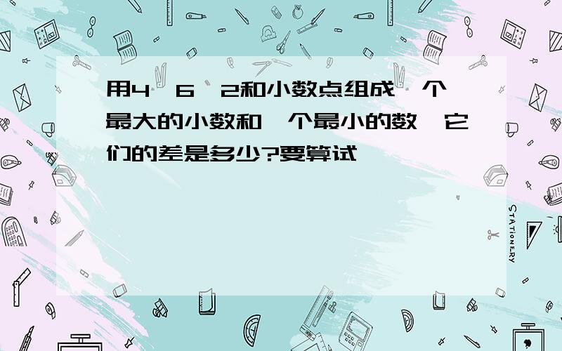 用4、6、2和小数点组成一个最大的小数和一个最小的数,它们的差是多少?要算试