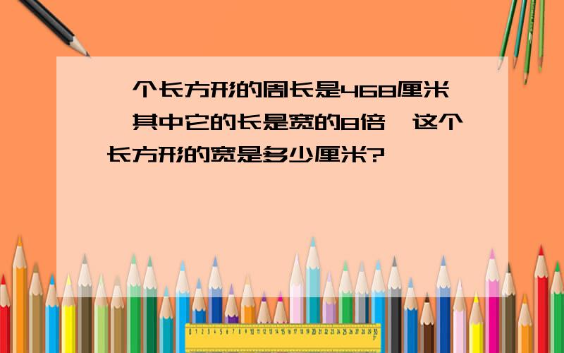 一个长方形的周长是468厘米,其中它的长是宽的8倍,这个长方形的宽是多少厘米?