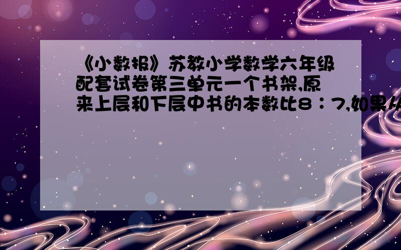 《小数报》苏教小学数学六年级配套试卷第三单元一个书架,原来上层和下层中书的本数比8∶7,如果从上层取8本书放入下层,这时上层和下层的比为4∶5.原来上层和下层各有图书多少本?