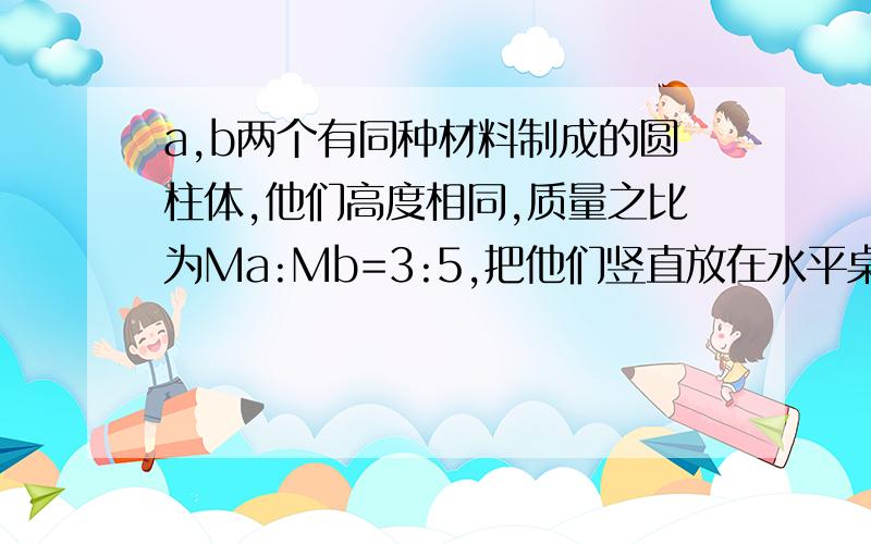 a,b两个有同种材料制成的圆柱体,他们高度相同,质量之比为Ma:Mb=3:5,把他们竖直放在水平桌面上,则水平桌面受到圆柱体的压强之比Pa:Pb是?