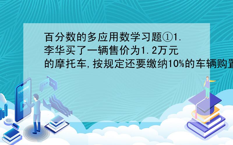 百分数的多应用数学习题①1.李华买了一辆售价为1.2万元的摩托车,按规定还要缴纳10%的车辆购置税.他买这辆摩托车实际要花多少元?2.购买国库券所得的利息免征利息税.刘师傅购买了五年期