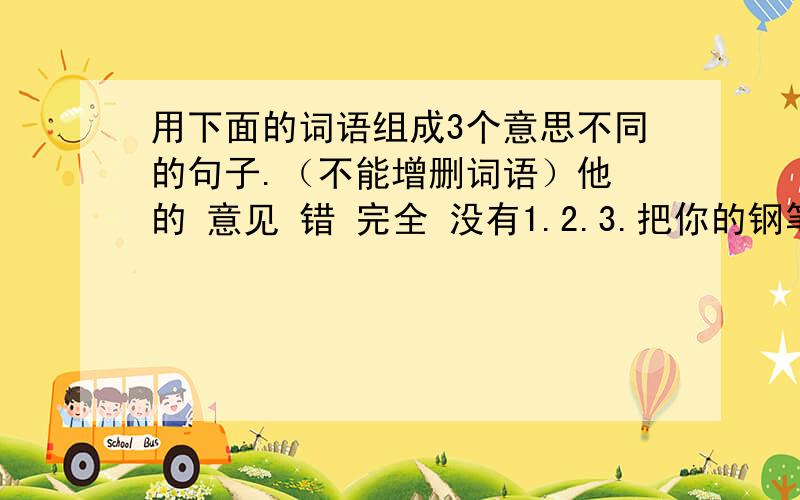 用下面的词语组成3个意思不同的句子.（不能增删词语）他 的 意见 错 完全 没有1.2.3.把你的钢笔借我用用好吗?改为祈使句: