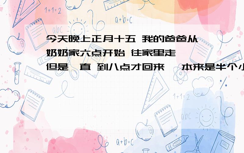 今天晚上正月十五 我的爸爸从奶奶家六点开始 往家里走 ,但是一直 到八点才回来 ,本来是半个小时 的路程,却走了两个小时.爸爸回来对我说,他的电动车骑着骑着没电了,然后一直赶着车 在同