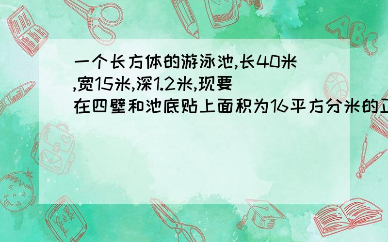 一个长方体的游泳池,长40米,宽15米,深1.2米,现要在四壁和池底贴上面积为16平方分米的正方体需要多少块?游泳池的容积式多少?