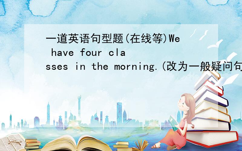 一道英语句型题(在线等)We have four classes in the morning.(改为一般疑问句)_____ you _____ four classes in the morning.顺便说下理由,急急急急急!