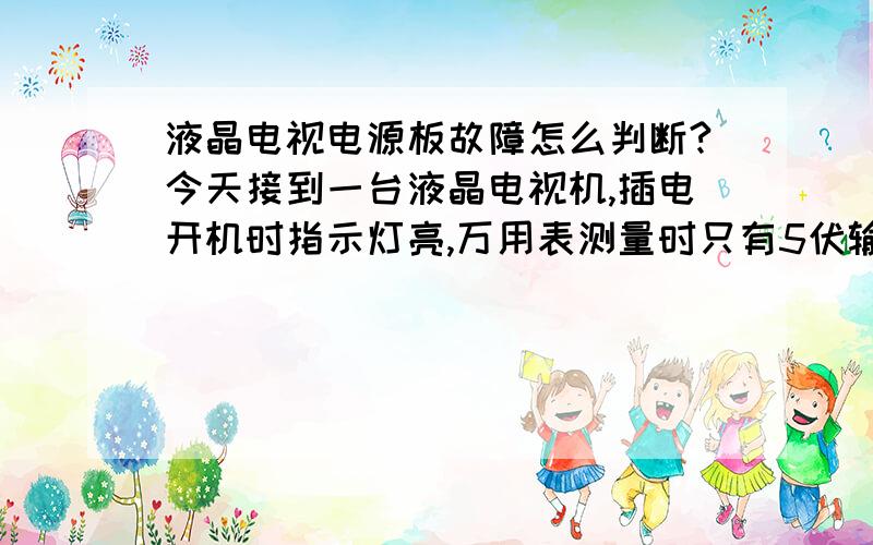 液晶电视电源板故障怎么判断?今天接到一台液晶电视机,插电开机时指示灯亮,万用表测量时只有5伏输出,其他电压都没有,请问一下这是电源板故障还是主板故障呢?