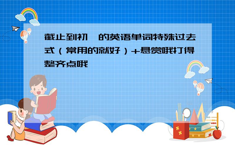 截止到初一的英语单词特殊过去式（常用的就好）+悬赏哦打得整齐点哦