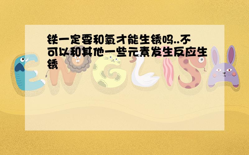 铁一定要和氧才能生锈吗..不可以和其他一些元素发生反应生锈