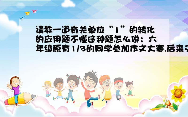 请教一道有关单位“1”的转化的应用题不懂这种题怎么做：六年级原有1/3的同学参加作文大赛,后来又有5名同学主动参加,实际参加的人数是其余人数的3/5,实际参加比赛是多少人?