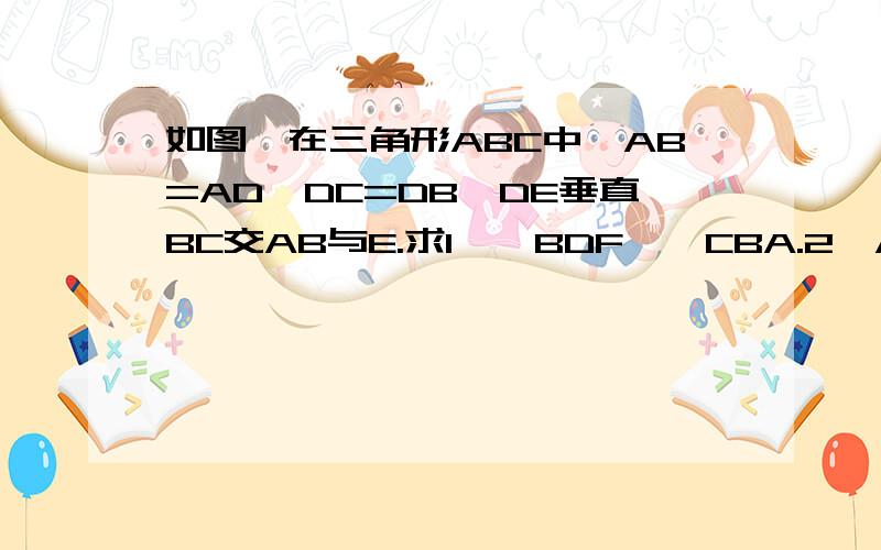 如图,在三角形ABC中,AB=AD,DC=DB,DE垂直BC交AB与E.求1、△BDF∽△CBA.2、AF与DDF的大小及理由.这是图