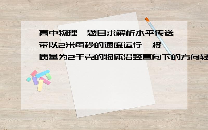 高中物理,题目求解析水平传送带以2米每秒的速度运行,将一质量为2千克的物体沿竖直向下的方向轻放在传送带上,如物体与传送带的动摩擦因素为0.2,则放手后,物体在5秒内的位移是多少