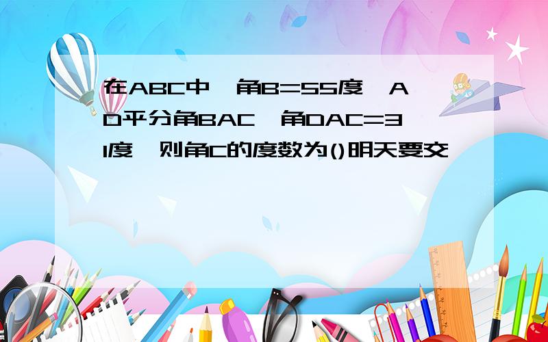 在ABC中,角B=55度,AD平分角BAC,角DAC=31度,则角C的度数为()明天要交