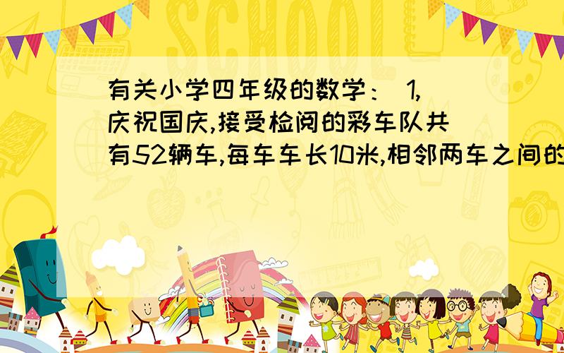 有关小学四年级的数学： 1,庆祝国庆,接受检阅的彩车队共有52辆车,每车车长10米,相邻两车之间的距离是1