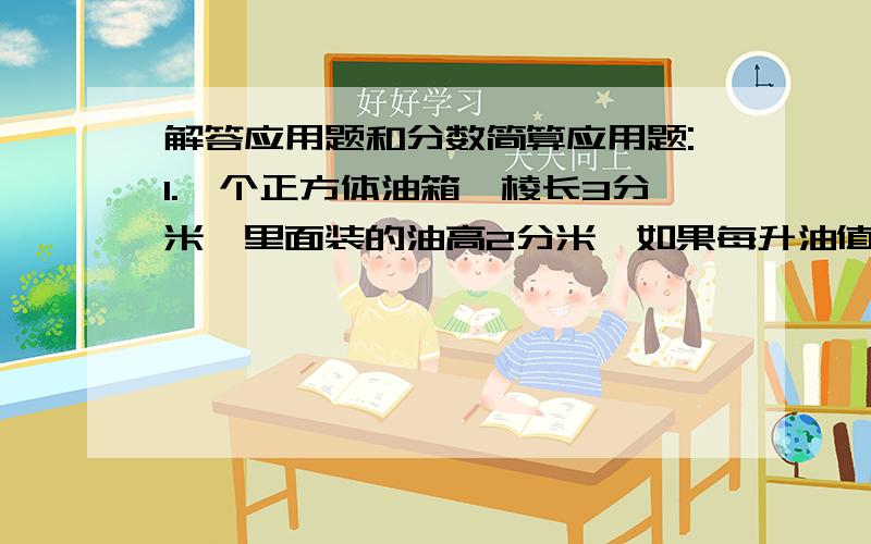 解答应用题和分数简算应用题:1.一个正方体油箱,棱长3分米,里面装的油高2分米,如果每升油值3元,油箱内的油值多少元?2.三个数的和是90,甲数比乙数多10,乙数比丙数多10,这三个数的最小公倍数