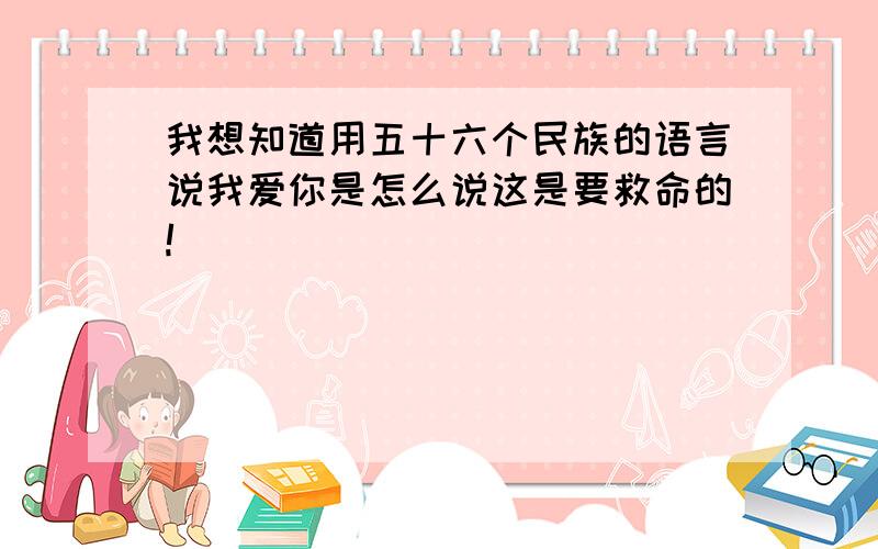 我想知道用五十六个民族的语言说我爱你是怎么说这是要救命的!