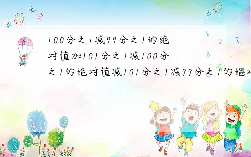 100分之1减99分之1的绝对值加101分之1减100分之1的绝对值减101分之1减99分之1的绝对值等与?