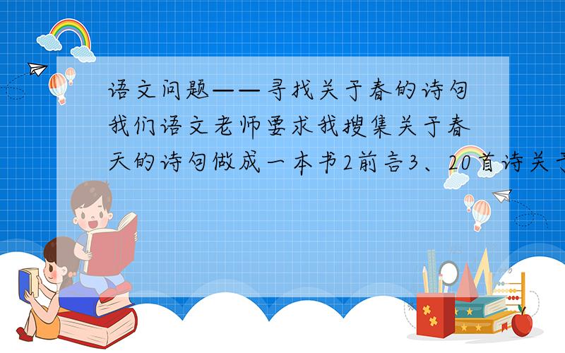 语文问题——寻找关于春的诗句我们语文老师要求我搜集关于春天的诗句做成一本书2前言3、20首诗关于春天,再加上赏析