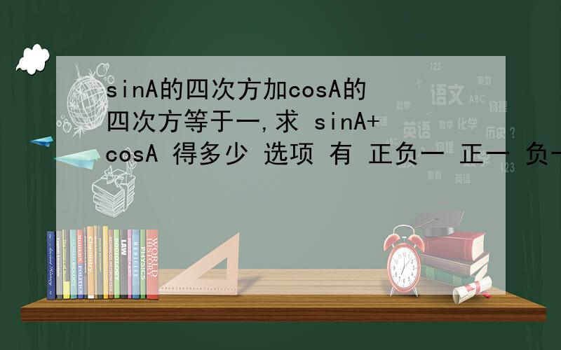 sinA的四次方加cosA的四次方等于一,求 sinA+cosA 得多少 选项 有 正负一 正一 负一 0