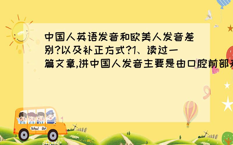 中国人英语发音和欧美人发音差别?以及补正方式?1、读过一篇文章,讲中国人发音主要是由口腔前部来完成,即舌尖.欧美人发音主要是依靠口腔后部,即舌根.个人比较认可这种讲法.但是,之前也