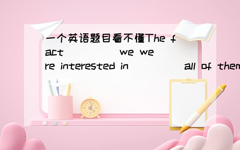 一个英语题目看不懂The fact ____ we were interested in ____ all of them.A.that; was surprised B.which; surprised 为什么A不对?这句话是同位语从句,引导词不应该是that嘛?然后后面用被动语态啊?