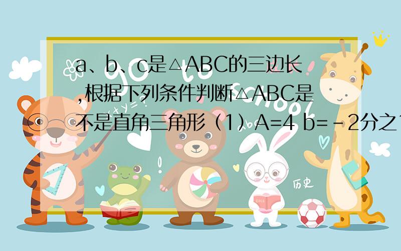 a、b、c是△ABC的三边长,根据下列条件判断△ABC是不是直角三角形（1）A=4 b=-2分之15 c=-2分之23,（2）a：b：c=16：34：30