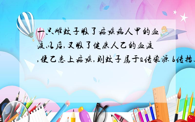 一只雌蚊子吸了疟疾病人甲的血液以后,又吸了健康人乙的血液,使乙患上疟疾,则蚊子属于a传染源 b传播途径 c病原体 d易感者春天来了,鸟类整天忙着捉虫带回巢来喂养雏鸟,这种行为属于A社会